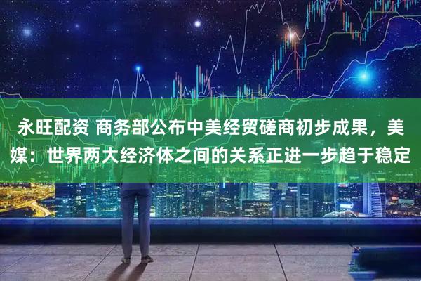 永旺配资 商务部公布中美经贸磋商初步成果，美媒：世界两大经济体之间的关系正进一步趋于稳定