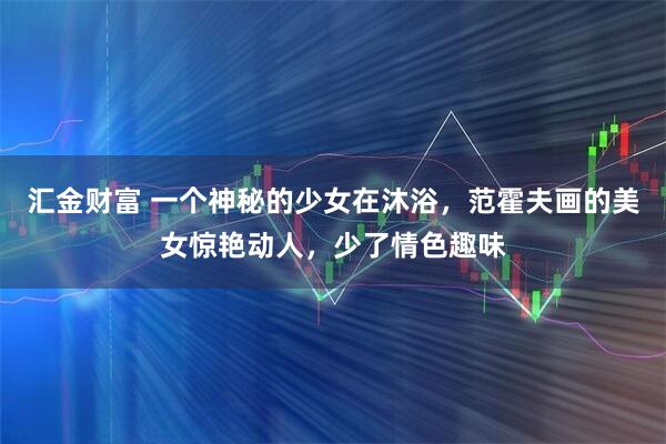 汇金财富 一个神秘的少女在沐浴，范霍夫画的美女惊艳动人，少了情色趣味
