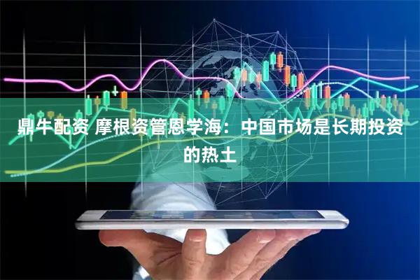 鼎牛配资 摩根资管恩学海：中国市场是长期投资的热土