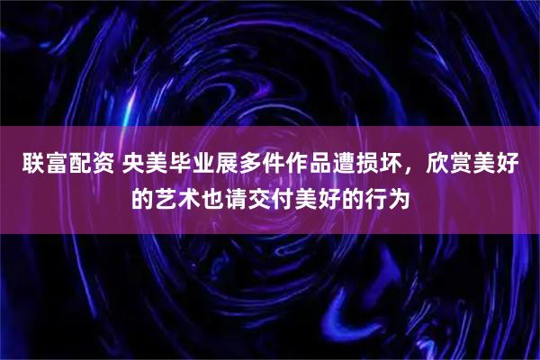 联富配资 央美毕业展多件作品遭损坏，欣赏美好的艺术也请交付美好的行为