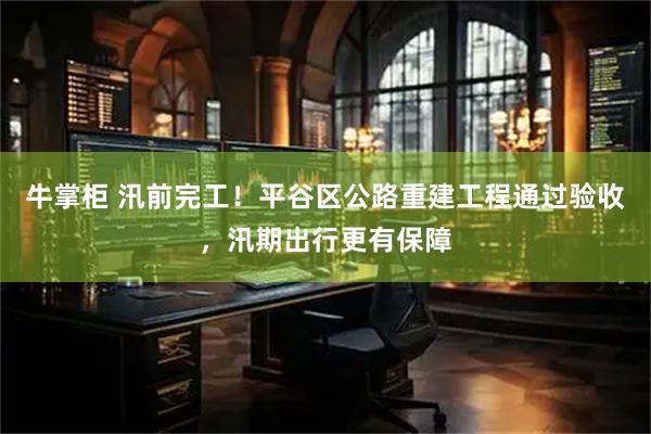 牛掌柜 汛前完工！平谷区公路重建工程通过验收，汛期出行更有保障