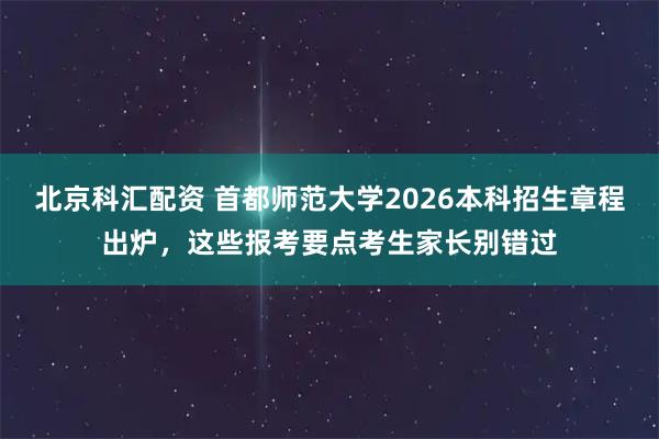 北京科汇配资 首都师范大学2026本科招生章程出炉，这些报考要点考生家长别错过