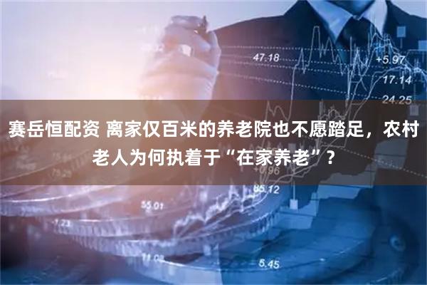 赛岳恒配资 离家仅百米的养老院也不愿踏足，农村老人为何执着于“在家养老”？