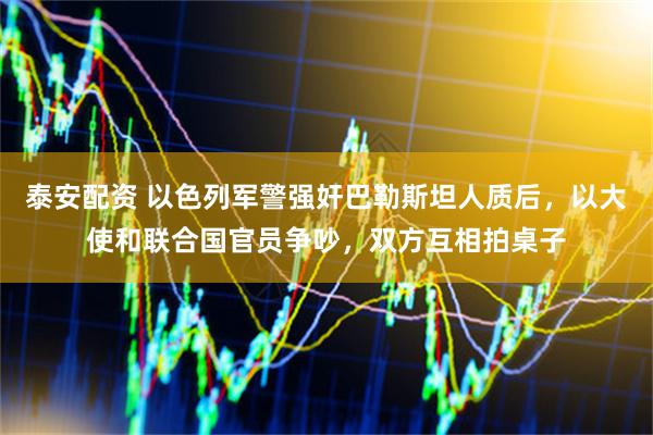 泰安配资 以色列军警强奸巴勒斯坦人质后,以大使和联合国官员争吵,双方互相拍桌子