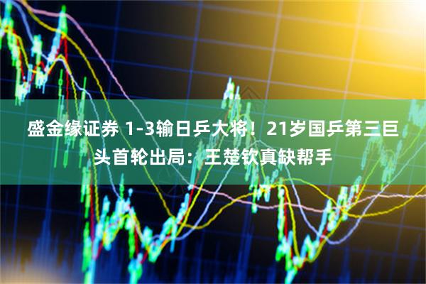 盛金缘证券 1-3输日乒大将!21岁国乒第三巨头首轮出局:王楚钦真缺帮手
