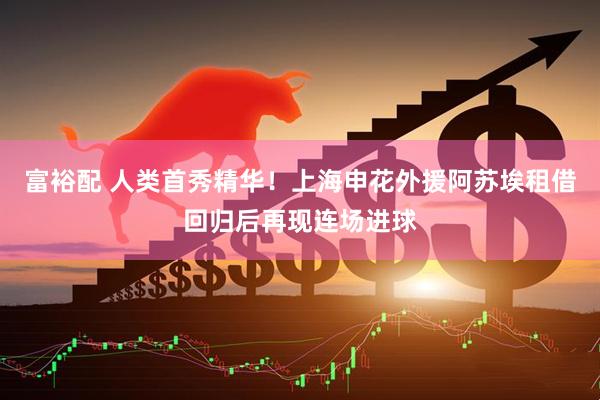 富裕配 人类首秀精华！上海申花外援阿苏埃租借回归后再现连场进球