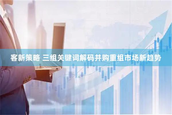 客新策略 三组关键词解码并购重组市场新趋势