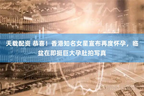 天载配资 恭喜！香港知名女星宣布再度怀孕，临盆在即挺巨大孕肚拍写真
