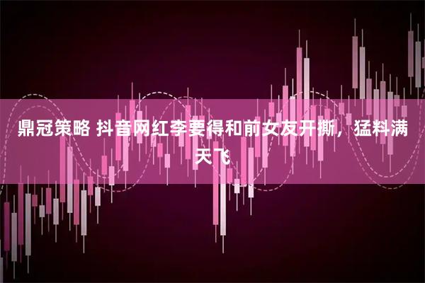 鼎冠策略 抖音网红李要得和前女友开撕，猛料满天飞