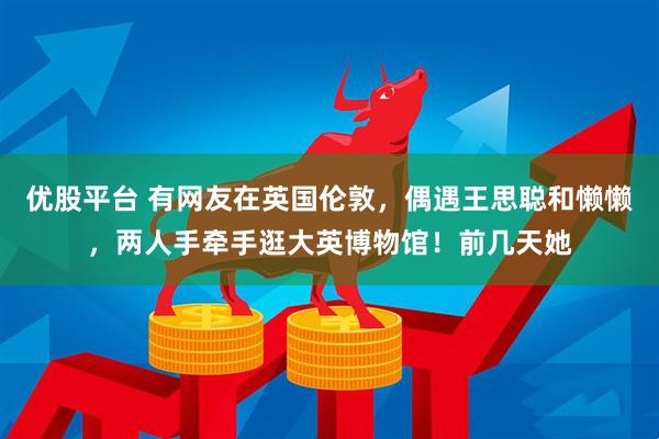 优股平台 有网友在英国伦敦，偶遇王思聪和懒懒，两人手牵手逛大英博物馆！前几天她