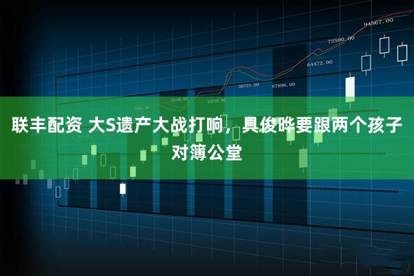联丰配资 大S遗产大战打响，具俊晔要跟两个孩子对簿公堂