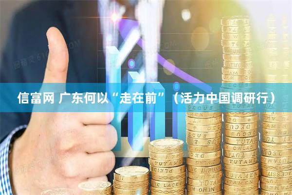 信富网 广东何以“走在前”（活力中国调研行）