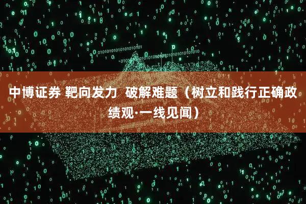 中博证券 靶向发力  破解难题（树立和践行正确政绩观·一线见闻）
