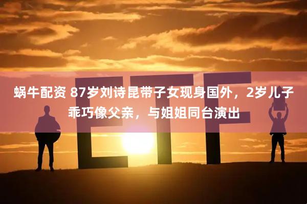 蜗牛配资 87岁刘诗昆带子女现身国外，2岁儿子乖巧像父亲，与姐姐同台演出